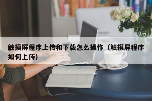 触摸屏程序上传和下载怎么操作（触摸屏程序如何上传）-第1张图片-晋江速捷自动化科技有限公司