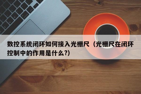 数控系统闭环如何接入光栅尺（光栅尺在闭环控制中的作用是什么?）-第1张图片-晋江速捷自动化科技有限公司