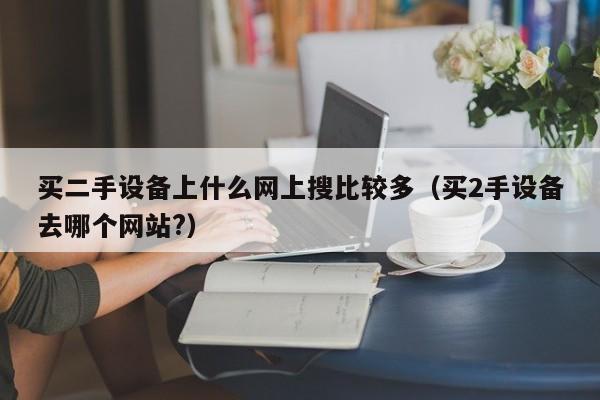 买二手设备上什么网上搜比较多（买2手设备去哪个网站?）-第1张图片-晋江速捷自动化科技有限公司