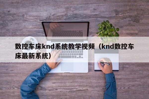 数控车床knd系统教学视频（knd数控车床最新系统）-第1张图片-晋江速捷自动化科技有限公司