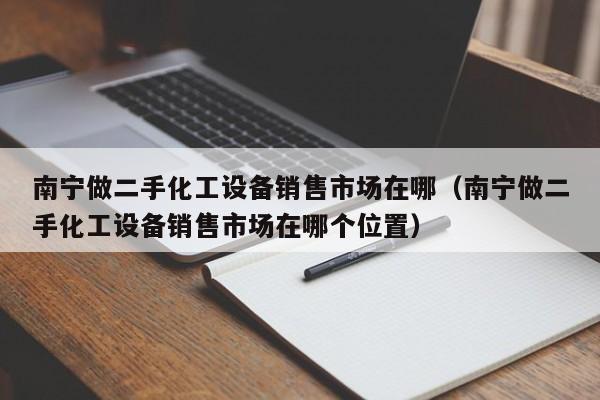 南宁做二手化工设备销售市场在哪（南宁做二手化工设备销售市场在哪个位置）-第1张图片-晋江速捷自动化科技有限公司