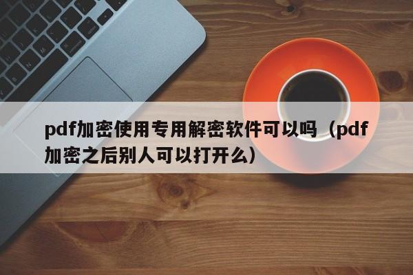 pdf加密使用专用解密软件可以吗（pdf加密之后别人可以打开么）-第1张图片-晋江速捷自动化科技有限公司