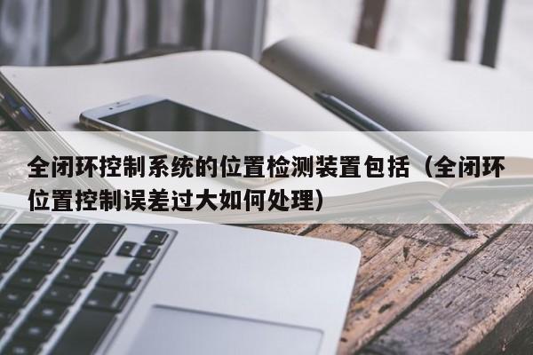 全闭环控制系统的位置检测装置包括（全闭环位置控制误差过大如何处理）-第1张图片-晋江速捷自动化科技有限公司