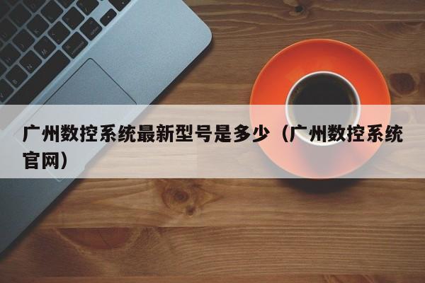 广州数控系统最新型号是多少（广州数控系统官网）-第1张图片-晋江速捷自动化科技有限公司