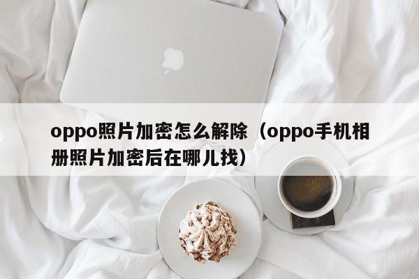 oppo照片加密怎么解除（oppo手机相册照片加密后在哪儿找）-第1张图片-晋江速捷自动化科技有限公司