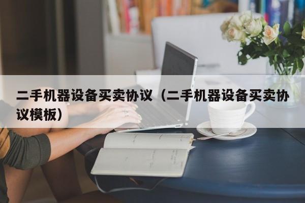 二手机器设备买卖协议（二手机器设备买卖协议模板）-第1张图片-晋江速捷自动化科技有限公司