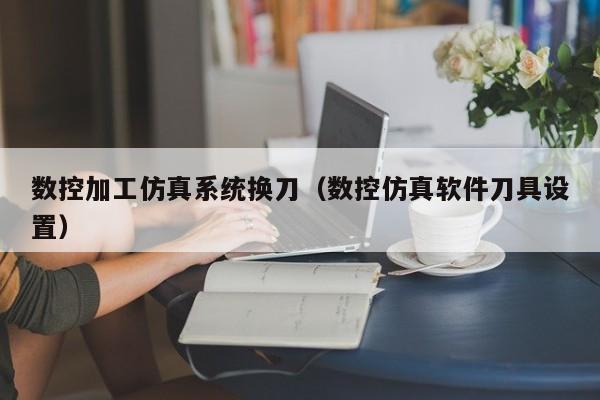 数控加工仿真系统换刀（数控仿真软件刀具设置）-第1张图片-晋江速捷自动化科技有限公司