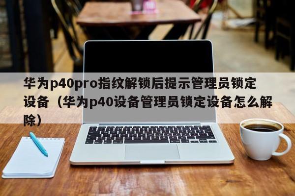 华为p40pro指纹解锁后提示管理员锁定设备（华为p40设备管理员锁定设备怎么解除）-第1张图片-晋江速捷自动化科技有限公司