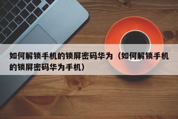 如何解锁手机的锁屏密码华为（如何解锁手机的锁屏密码华为手机）-第1张图片-晋江速捷自动化科技有限公司