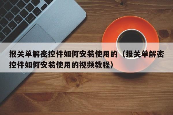 报关单解密控件如何安装使用的（报关单解密控件如何安装使用的视频教程）-第1张图片-晋江速捷自动化科技有限公司