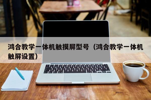 鸿合教学一体机触摸屏型号（鸿合教学一体机触屏设置）-第1张图片-晋江速捷自动化科技有限公司