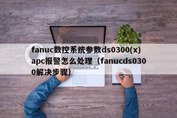 fanuc数控系统参数ds0300(x)apc报警怎么处理（fanucds0300解决步骤）-第1张图片-晋江速捷自动化科技有限公司