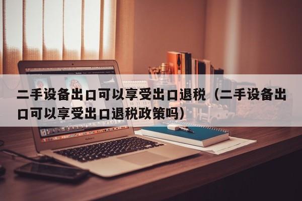 二手设备出口可以享受出口退税（二手设备出口可以享受出口退税政策吗）-第1张图片-晋江速捷自动化科技有限公司