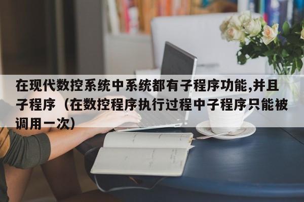 在现代数控系统中系统都有子程序功能,并且子程序（在数控程序执行过程中子程序只能被调用一次）-第1张图片-晋江速捷自动化科技有限公司