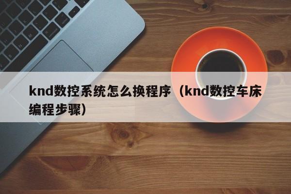 knd数控系统怎么换程序（knd数控车床编程步骤）-第1张图片-晋江速捷自动化科技有限公司