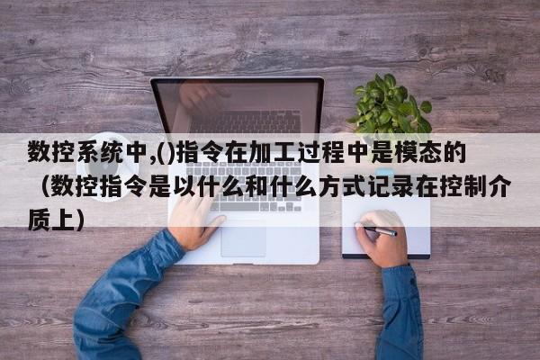 数控系统中,()指令在加工过程中是模态的（数控指令是以什么和什么方式记录在控制介质上）-第1张图片-晋江速捷自动化科技有限公司