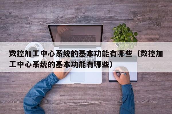 数控加工中心系统的基本功能有哪些（数控加工中心系统的基本功能有哪些）-第1张图片-晋江速捷自动化科技有限公司