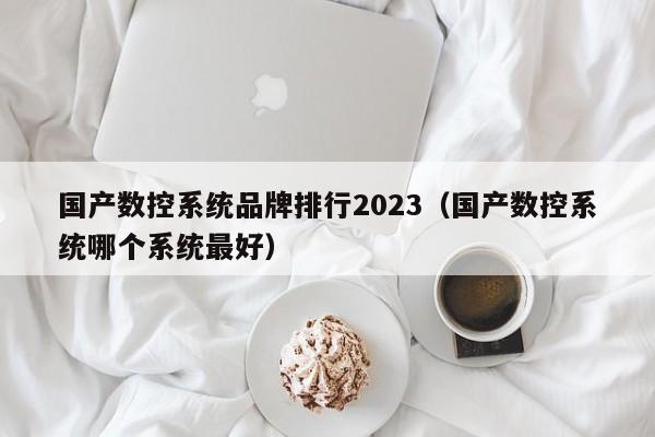 国产数控系统品牌排行2023（国产数控系统哪个系统最好）-第1张图片-晋江速捷自动化科技有限公司