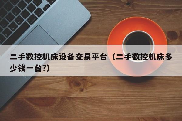 二手数控机床设备交易平台（二手数控机床多少钱一台?）-第1张图片-晋江速捷自动化科技有限公司