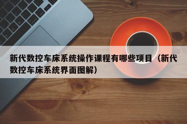 新代数控车床系统操作课程有哪些项目（新代数控车床系统界面图解）-第1张图片-晋江速捷自动化科技有限公司