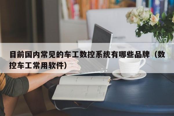 目前国内常见的车工数控系统有哪些品牌（数控车工常用软件）-第1张图片-晋江速捷自动化科技有限公司