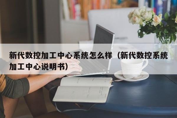 新代数控加工中心系统怎么样（新代数控系统加工中心说明书）-第1张图片-晋江速捷自动化科技有限公司